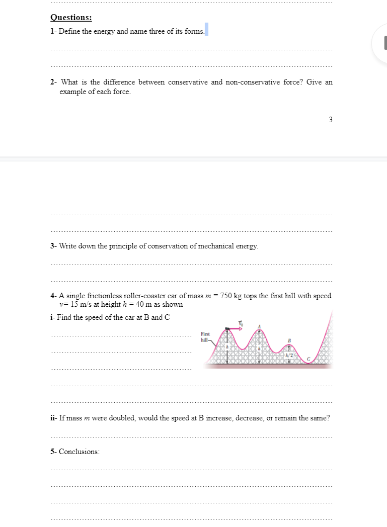 Questions:
1- Define the energy and name three of its forms
2- What is the difference between conservative and non-conservative force? Give an
example of each force.
3
3- Write down the principle of conservation of mechanical energy.
4- A single frictionless roller-coaster car of mass m = 750 kg tops the first hill with speed
v= 15 m/s at height h = 40 m as shown
i- Find the speed of the car at B and C
Fist
hill-
ii- If mass m were doubled, would the speed at B increase, decrease, or remain the same?
5- Conclusions:
