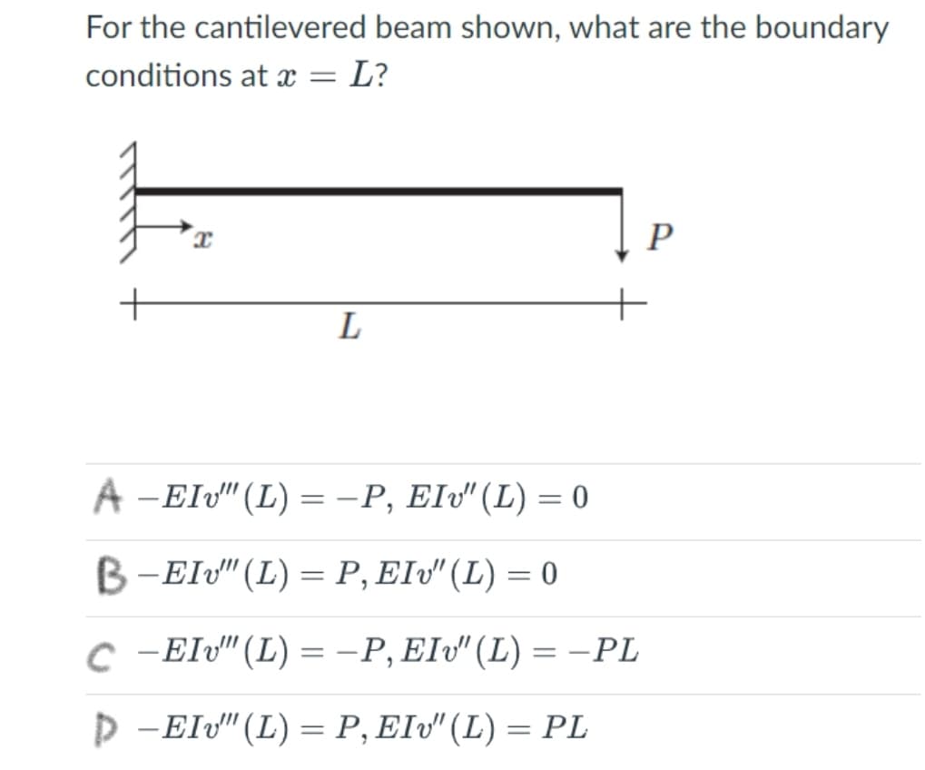 For the cantilevered beam shown, what are the boundary
conditions at x = L?
P
L
A -EIv"(L) =-P, Elv" (L) = 0
B-Elv" (L) = P, EIv" (L) = 0
c -EIv" (L) = -P, EIv" (L) = -PL
D -Elv" (L) = P, EIv" (L) = PL
