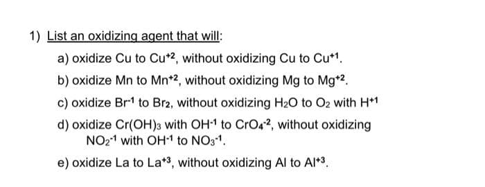 1) List an oxidizing agent that will:
a) oxidize Cu to Cu*2, without oxidizing Cu to Cu*1.
b) oxidize Mn to Mn*2, without oxidizing Mg to Mg*2.
c) oxidize Br1 to Br2, without oxidizing H20 to O2 with H*1
d) oxidize Cr(OH)3 with OH1 to CrO42, without oxidizing
NO21 with OH1 to NO31.
e) oxidize La to La*3, without oxidizing Al to Al*3.
