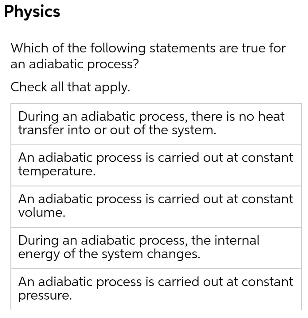 Physics
Which of the following statements are true for
an adiabatic process?
Check all that apply.
During an adiabatic process, there is no heat
transfer into or out of the system.
An adiabatic process is carried out at constant
temperature.
An adiabatic process is carried out at constant
volume.
During an adiabatic process, the internal
energy of the system changes.
An adiabatic process is carried out at constant
pressure.
