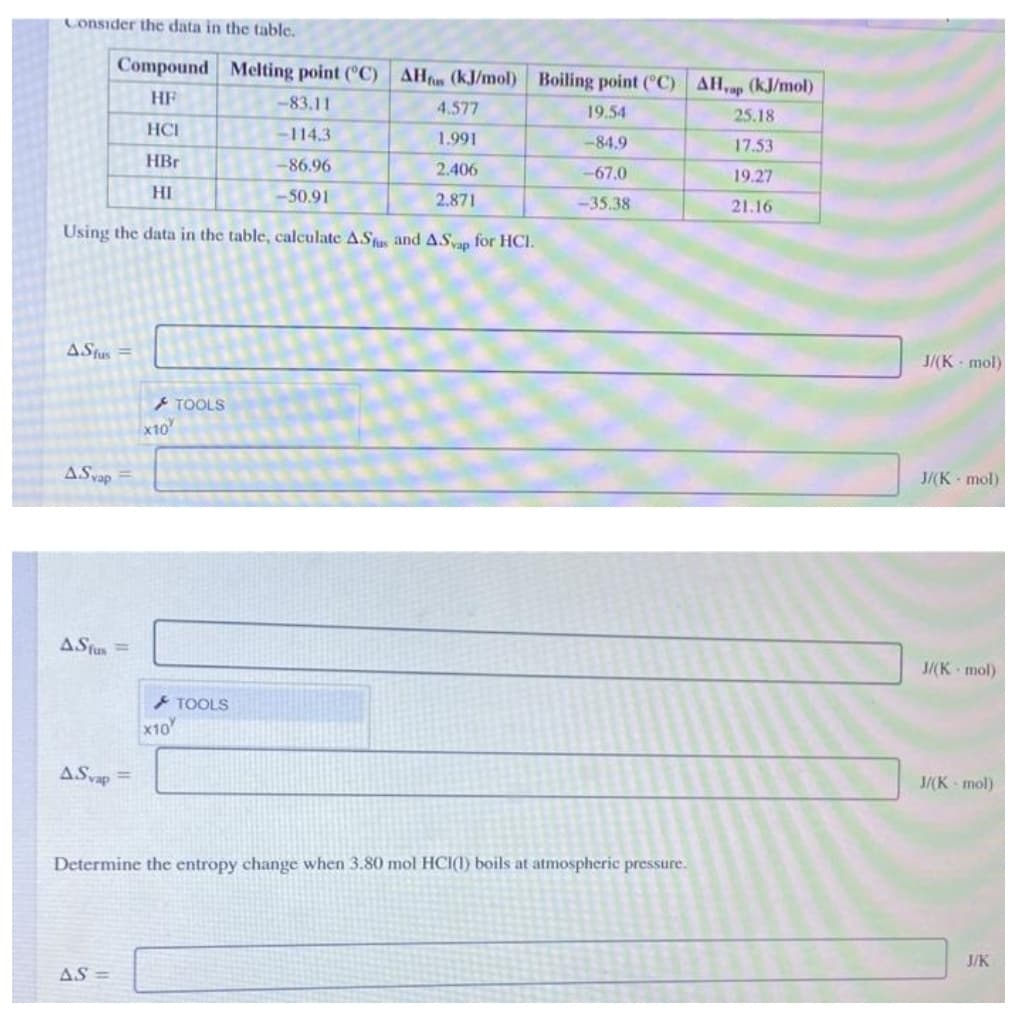 Consider the data in the table.
Compound Melting point (C) AH (kJ/mol) Boiling point (C) AH,ap (kJ/mol)
HF
-83.11
4.577
19.54
25.18
HCI
-114.3
1.991
-84.9
17.53
HBr
-86.96
2.406
-67.0
19.27
HI
-50.91
2.871
-35.38
21.16
Using the data in the table, calculate AStu and ASvap for HCI.
AStus
J/(K mol)
> TOOLS
x10
ASvap
J/(K - mol)
AStus =
J/(K mol)
TOOLS
x10
ASvap =
J/(K mol)
Determine the entropy change when 3.80 mol HCI(1) boils at atmospheric pressure.
J/K
AS =
