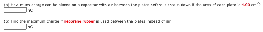 (a) How much charge can be placed on a capacitor with air between the plates before it breaks down if the area of each plate is 4.00 cm??
|nc
(b) Find the maximum charge if neoprene rubber is used between the plates instead of air.
nC
