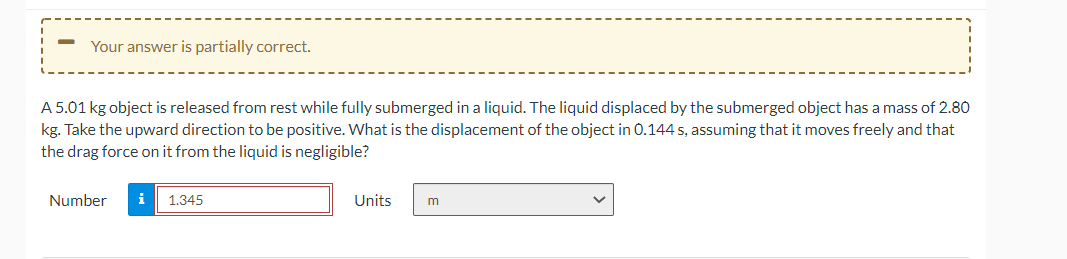 Your answer is partially correct.
A 5.01 kg object is released from rest while fully submerged in a liquid. The liquid displaced by the submerged object has a mass of 2.80
kg. Take the upward direction to be positive. What is the displacement of the object in 0.144 s, assuming that it moves freely and that
the drag force on it from the liquid is negligible?
Number
i
1.345
Units
m
