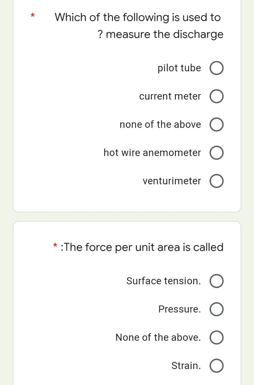 *
Which of the following is used to
? measure the discharge
pilot tube O
current meter O
none of the above O
hot wire anemometer O
venturimeter O
* :The force per unit area is called
Surface tension. O
Pressure. O
None of the above. O
Strain. O