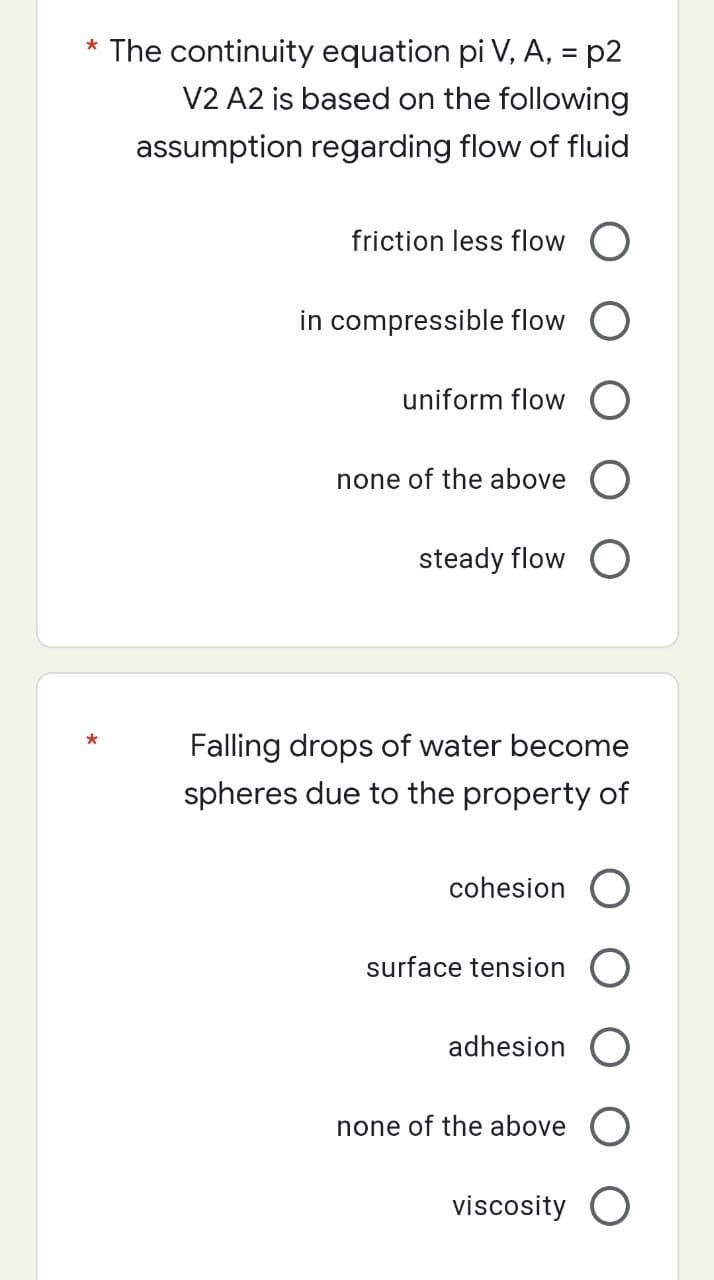 * The continuity equation pi V, A, = p2
V2 A2 is based on the following
assumption regarding flow of fluid
*
friction less flow
in compressible flow
uniform flow O
none of the above O
steady flow O
Falling drops of water become
spheres due to the property of
cohesion O
surface tension O
adhesion O
none of the above O
viscosity O