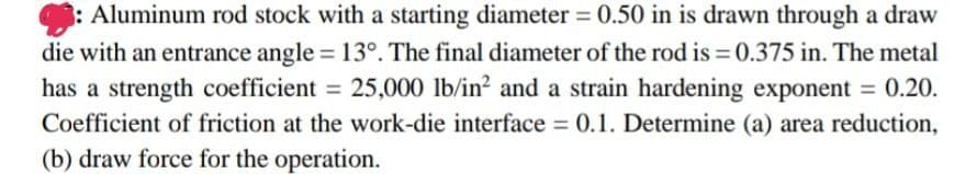 Aluminum rod stock with a starting diameter = 0.50 in is drawn through a draw
die with an entrance angle = 13°. The final diameter of the rod is = 0.375 in. The metal
has a strength coefficient = 25,000 lb/in² and a strain hardening exponent = 0.20.
Coefficient of friction at the work-die interface = 0.1. Determine (a) area reduction,
(b) draw force for the operation.