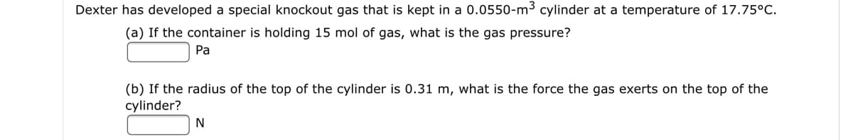 Dexter has developed a special knockout gas that is kept in a 0.0550-m³ cylinder at a temperature of 17.75°C.
(a) If the container is holding 15 mol of gas, what is the gas pressure?
Pa
(b) If the radius of the top of the cylinder is 0.31 m, what is the force the gas exerts on the top of the
cylinder?
