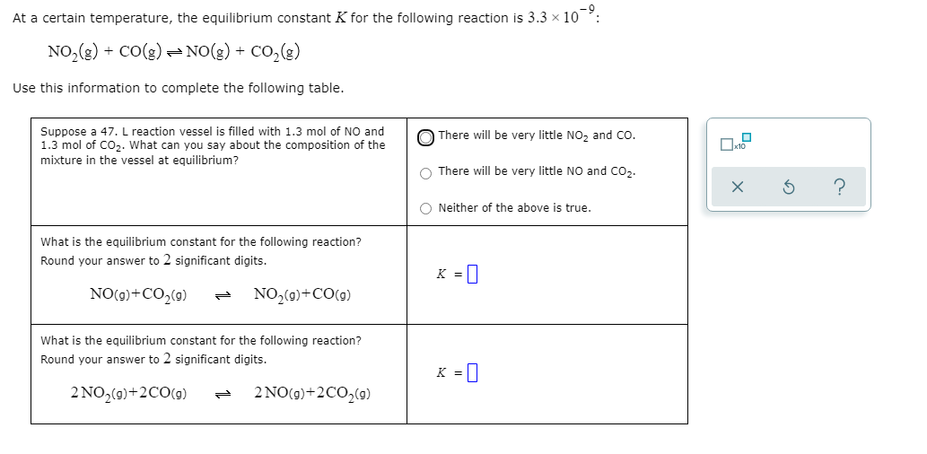 At a certain temperature, the equilibrium constant K for the following reaction is 3.3 x 10°:
NO,(g) + CO(g) =NO(g) + CO,(g)
Use this information to complete the following table.
Suppose a 47. L reaction vessel is filled with 1.3 mol of NO and
1.3 mol of Co,. What can you say about the composition of the
mixture in the vessel at equilibrium?
There will be very little NO, and Co.
O There will be very little NO and Co,.
O Neither of the above is true.
What is the equilibrium constant for the following reaction?
Round your answer to 2 significant digits.
K = |
NO(9)+CO,(9)
NO,(0)+CO(0)
What is the equilibrium constant for the following reaction?
Round your answer to 2 significant digits.
K = |
2 NO,(0)+2CO(9)
2 NO(9)+2CO,(9)
の

