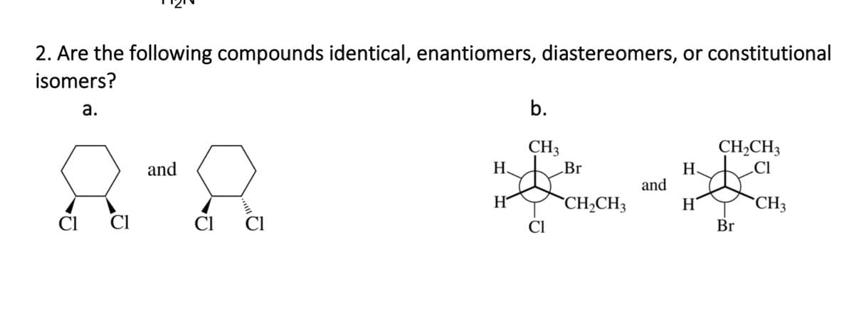 2. Are the following compounds identical, enantiomers, diastereomers, or constitutional
isomers?
а.
b.
CH3
CH2CH3
.CI
and
Н.
Br
Н.
and
H
`CH2CH3
"CH3
Cl
CI
Ci CI
Cl
Br
