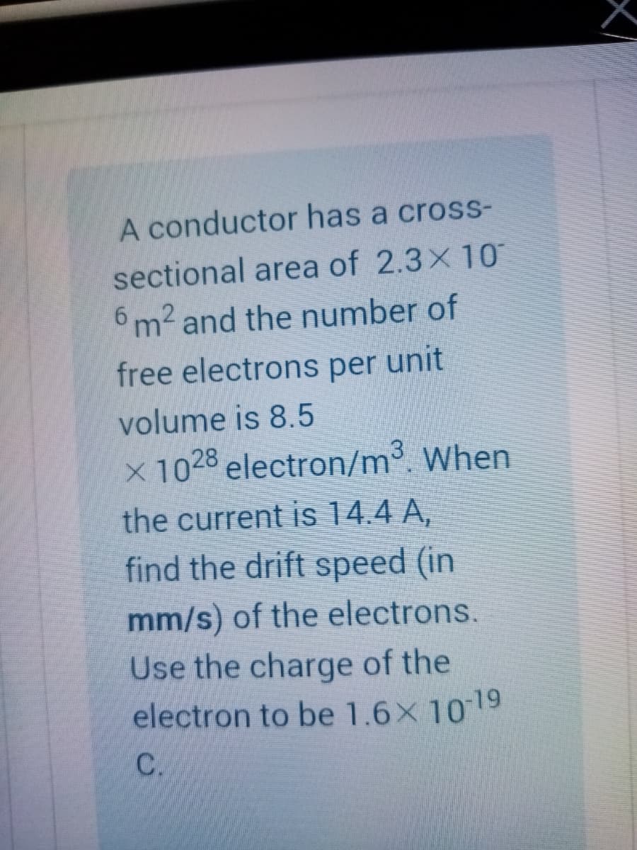 A conductor has a cross-
sectional area of 2.3x 10
6 m2 and the number of
free electrons per unit
volume is 8.5
x 1028 electron/m³. When
the current is 14.4 A,
find the drift speed (in
mm/s) of the electrons.
Use the charge of the
electron to be 1.6x 1019
C.
