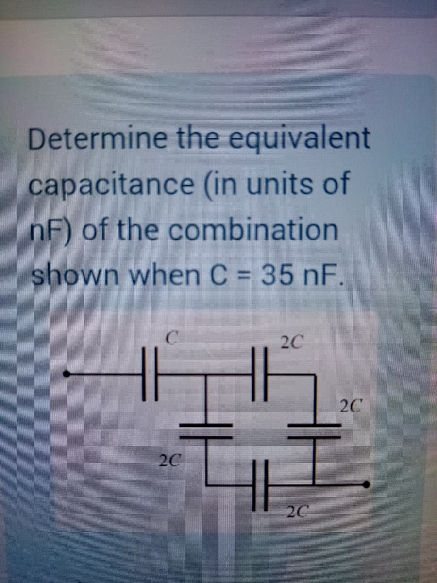 Determine the equivalent
capacitance (in units of
nF) of the combination
shown when C = 35 nF.
2C
2C
2C
2C
