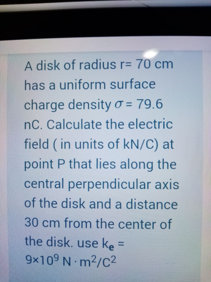 A disk of radius r= 70 cm
has a uniform surface
charge densityo = 79.6
nC. Calculate the electric
field (in units of kN/C) at
point P that lies along the
central perpendicular axis
of the disk and a distance
%3D
30 cm from the center of
the disk. use ke =
%3D
9x109 N m2/c2
