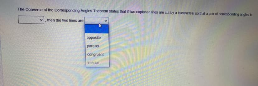 The Converse of the Corresponding Angles Theorem states that if two coplanar lines are cut by a transversal so that a pair of corresponding angles is
then the two lines are
opposite
parallel
congruent
interior
