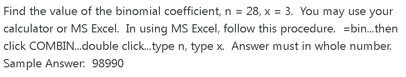 Find the value of the binomial coefficient, n = 28, x = 3. You may use your
calculator or MS Excel. In using MS Excel, follow this procedure. =bin.then
click COMBIN..double click.type n, type x. Answer must in whole number.
Sample Answer: 98990
