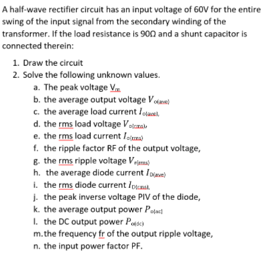 A half-wave rectifier circuit has an input voltage of 60V for the entire
swing of the input signal from the secondary winding of the
transformer. If the load resistance is 9on and a shunt capacitor is
connected therein:
1. Draw the circuit
2. Solve the following unknown values.
a. The peak voltage Vm
b. the average output voltage Volave)
c. the average load current Iolauel,
d. the rms load voltage Vojcmal,
e. the rms load current Iotms)
f. the ripple factor RF of the output voltage,
g. the rms ripple voltage Vrima)
h. the average diode current I Diave)
i. the rms diode current Ipicmsi,
j. the peak inverse voltage PIV of the diode,
k. the average output power Polac
I. the DC output power Potdc)
m.the frequency fr of the output ripple voltage,
n. the input power factor PF.
