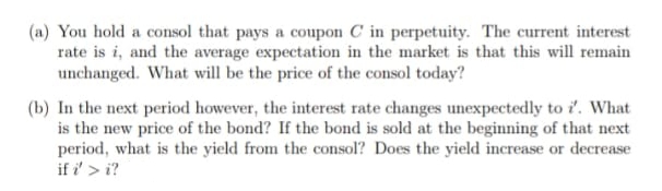 (a) You hold a consol that pays a coupon C in perpetuity. The current interest
rate is i, and the average expectation in the market is that this will remain
unchanged. What will be the price of the consol today?
(b) In the next period however, the interest rate changes unexpectedly to i. What
is the new price of the bond? If the bond is sold at the beginning of that next
period, what is the yield from the consol? Does the yield increase or decrease
if i' > i?
