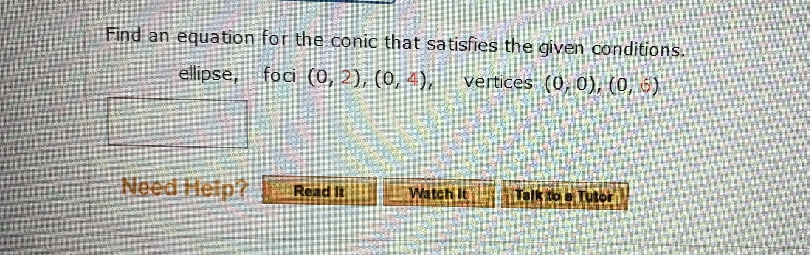 Find an equation for the conic that satisfies the given conditions.
ellipse, foci (0, 2), (0, 4),
vertices (0, 0), (0, 6)
Need Help?
Talk to a Tutor
Read It
Watch It
