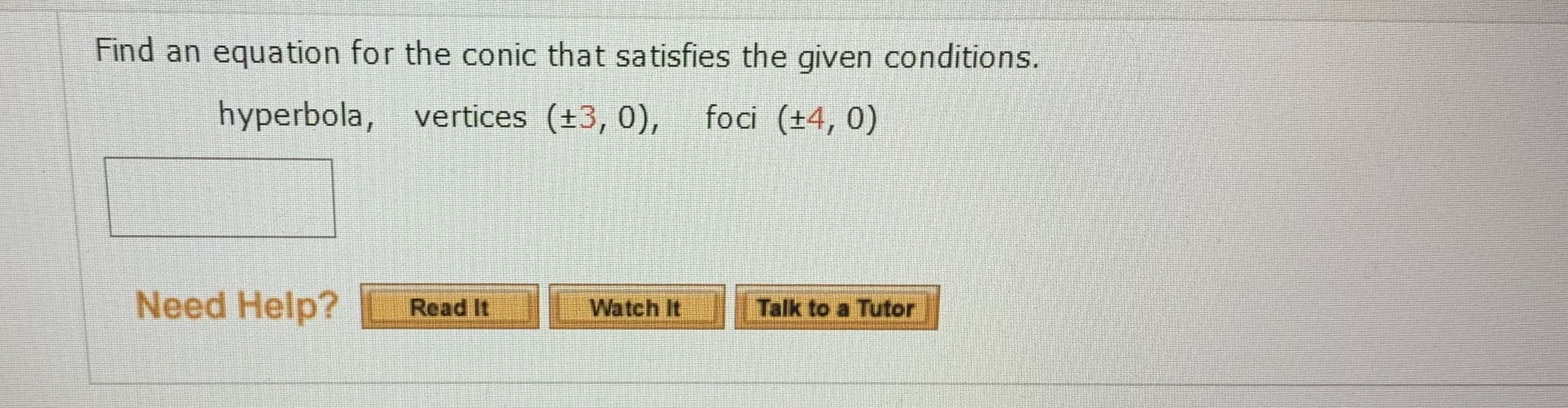 Find an equation for the conic that satisfies the given conditions.
hyperbola, vertices (+3, 0),
foci (+4, 0)
Need Help?
Talk to a Tutor
Read It
Watch It
