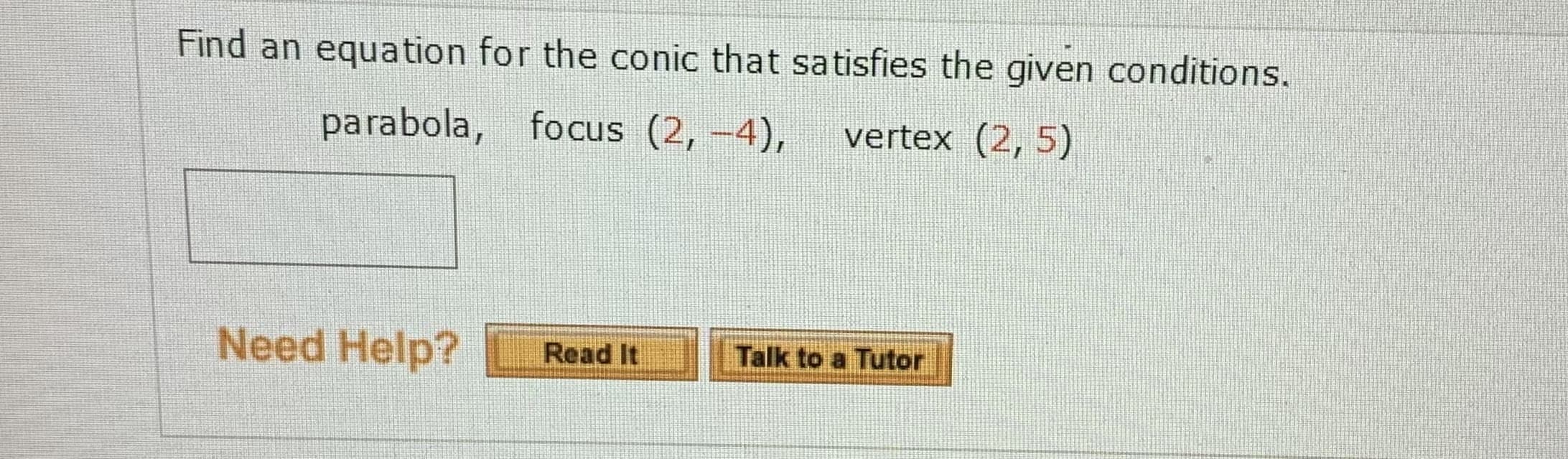 Find an equation for the conic that satisfies the given conditions.
parabola, focus (2, -4),
vertex (2, 5)
