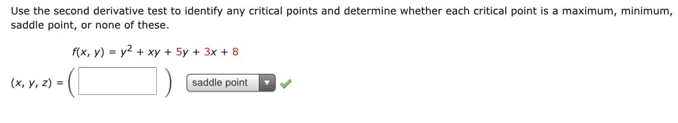 Use the second derivative test to identify any critical points and determine whether each critical point is a maximum, minimum,
saddle point, or none of these.
f(x, у) %3D у2 + ху + 5у + 3х + 8
(х, у, 2) 3D
saddle point
