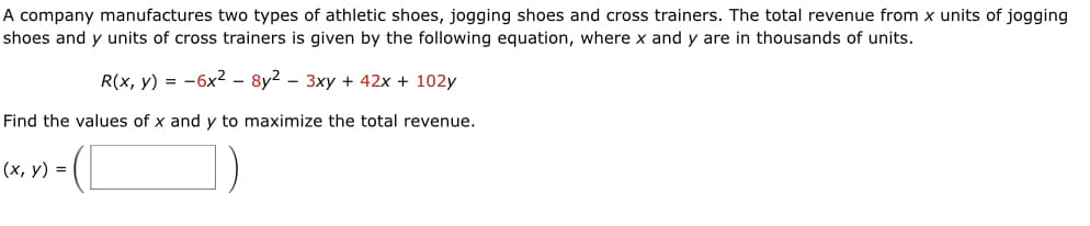 A company manufactures two types of athletic shoes, jogging shoes and cross trainers. The total revenue from x units of jogging
shoes and y units of cross trainers is given by the following equation, where x and y are in thousands of units.
R(x, y) = -6x² – 8y2 – 3xy + 42x + 102y
Find the values of x and y to maximize the total revenue.
- (I
(х, у) %3D
