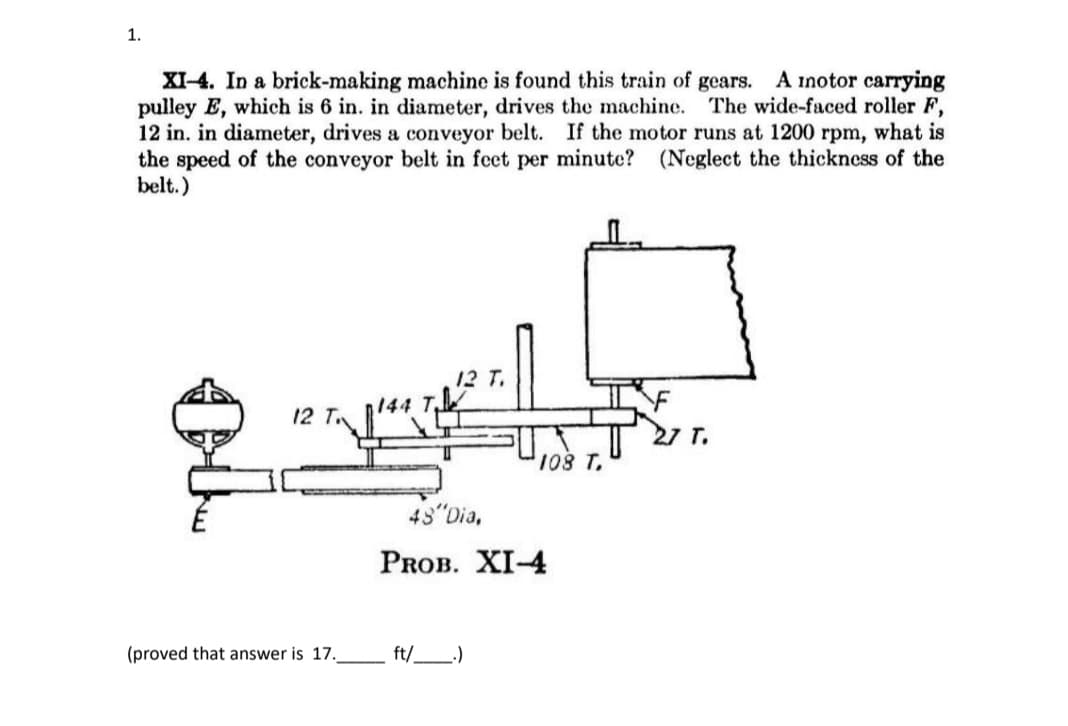 1.
A inotor carrying
XI-4. In a brick-making machine is found this train of gears.
pulley E, which is 6 in. in diameter, drives the machine. The wide-faced roller F,
12 in. in diameter, drives a conveyor belt. If the motor runs at 1200 rpm, what is
the speed of the conveyor belt in feet per minute? (Neglect the thickness of the
belt.)
12 T.
144
12 T
27 T.
108 T
48 Dia,
PROB. XI-4
(proved that answer is 17.
ft/_)
