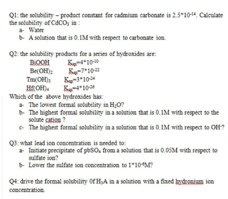 Q1: the solubility-product constant for cadmium carbonate is 2.5*10-14. Calculate
the solubility of CdCO; in :
a- Water
b- A solution that is 0.1M with respect to carbonate ion.
Q2: the solubility products for a series of hydroxides are:
Kap=4*10-10
Ka=7*10-22
Ka=3*10-24
Kp-4*10-26
BIOOH
Be(OH)2
Tm(OH);
Hf(OH)4
Which of the above hydroxides has:
a- The lowest formal solubility in H2O?
b- The highest formal solubility in a solution that is 0.1M with respect to the
solute çation ?
c- The highest formal solubility in a solution that is 0.1M with respect to OH?
Q3: what lead ion concentration is needed to:
a- Initiate precipitate of pbSO4 from a solution that is 0.05M with respect to
sulfate ion?
b- Lower the sulfate ion concentration to 1*10-°M?
Q4: drive the formal solubility Of H;A in a solution with a fixed hydronium ion
concentration.
