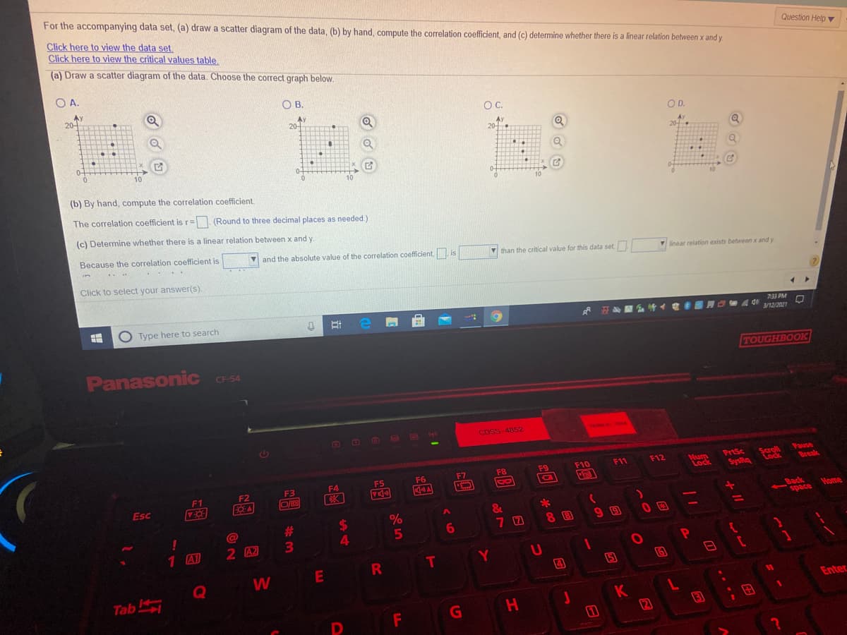 For the accompanying data set, (a) draw a scatter diagram of the data, (b) by hand, compute the correlation coefficient, and (c) determine whether there is a linear relation between x and y
Click here to view the data set.
Click here to view the critical values table,
Question Help
(a) Draw a scatter diagram of the data. Choose the correct graph below.
O A.
AY
20-
O B.
OC.
Ay
20-
OD.
20-
20
0-
10
10
(b) By hand, compute the correlation coefficient.
The correlation coefficient isr= (Round to three decimal places as needed.)
(c) Determine whether there is a linear relation between x and y.
Because the correlation coefficient is
and the absolute value of the correlation coefficient, is
V than the critical value for this data set,
linear relation exists between x and y
Click to select your answer(s)
(2)
Type here to search
平心
733 PM
4 40
3/12/2021
Panasonic C-54
TOUGHBOOK
CF-54
CDSS-4852
7694-. TOA
Scroll
tock
Pause
Break
F11
F12
PrtSc
Num
Lock
F7
F8
F9
F10
F3
F4
F5
F6
SysRq
F1
F2
Esc
Back
space
Home
&
7 0
8 8
1 A1
2 A2
W
E
R
(4
Tab
Enter
K
H
3
田
2
<6
T
%24
%#3
