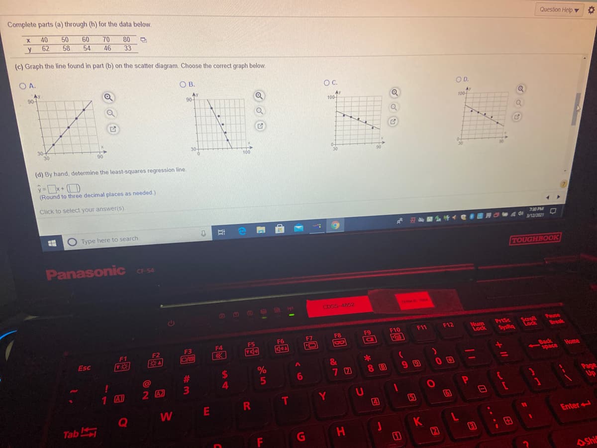 Complete parts (a) through (h) for the data below.
40
50
60
54
70
46
Question Help v
80
y
62
58
33
(c) Graph the line found in part (b) on the scatter diagram. Choose the correct graph below.
O A.
O B.
AY
90-
OC.
AY
90-
OD.
Ay
100-
100
30-
30
90
30-
100
30
30
(d) By hand, determine the least-squares regression line
=x+ (D
(Round to three decimal places as needed.)
Click to select your answer(s).
7:30 PM
O Type here to search
3/12/2021
TOUGHBOOK
Panasonic
CF-54
CDSS-4852
TERMO TOA
PrtSc
bysis
SysRa
Scroll
Lock
Pause
Break
F12
Num
Lock
F8
F9
F10
F11
F5
F6
F7
F3
F4
F1
F2
Esc
Back
space
-
Home
&
*
%
%24
4.
%23
70
8 8
99
6.
1 A1
2 A2
Page
Up
Y
W
E
4
6
Tab
11
Enter
H
(2
3
ASh
+1
T
