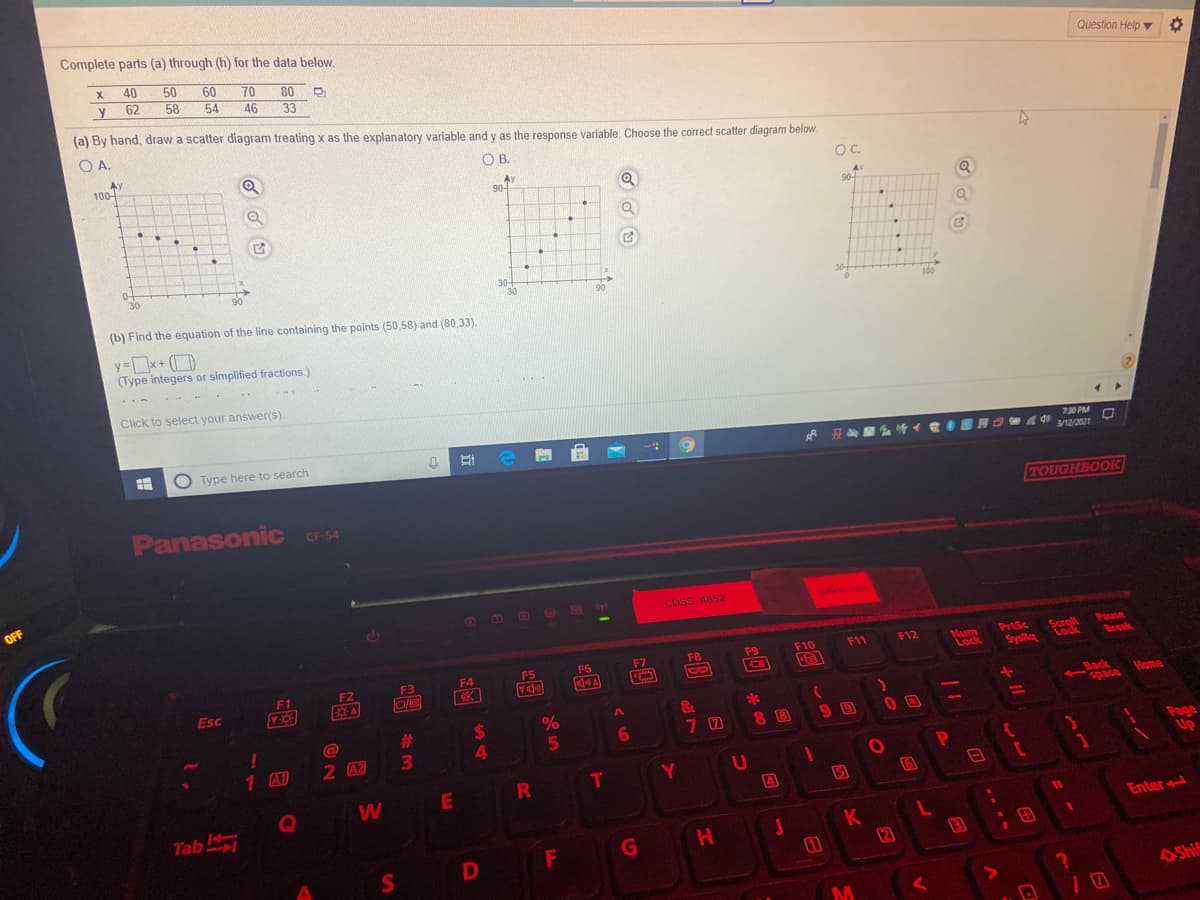 Complete parts (a) through (h) for the data below.
40
50
60
80 D
Question Help
70
y
62
58
54
46
33
(a) By hand, draw a scatter diagram treating x as the explanatory variable and y as the response variable. Choose the correct scatter diagram below.
OA.
Ay
100-
OB.
OC.
Ay
90-
Q
Ax
90
0-
30
90
30-
30
(b) Find the equation of the line containing the points (50,58) and (80,33).
y x+ (D
(Type integers or simplified fractions.)
Click to select your answer(s).
O Type here to search
730 PM
/12/2021
Panasonic CF54
TOUGHBOOK
CF-54
OFF
CosS-4852
TERM
O TOA
Scroll
Lock
Pause
Break
PrtSc
Num
Lock
F9
F10
F11
F12
F5
F6
F7
F8
F2
F3
F4
bysks
F1
Esc
Back
space
Home
&
6.
8 B
1 A1
2 A2
Page
UP
Y
E
4
5
Q
Tab
Enter
K
2
AShi
1O
%44
%#3
S'
