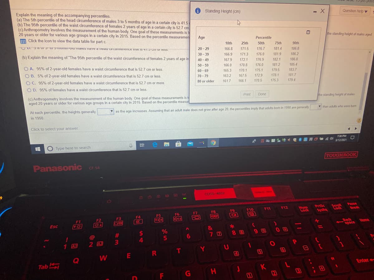pos
Explain the meaning of the accompanying percentiles.
(a) The 5th percentile of the head circumference of males 3 to 5 months of age in a certain city is 41.5
(b) The 95th percentile of the waist circumference of females 2 years of age in a certain city is 52.7 cm
(c) Anthropometry involves the measurement of the human body. One goal of these measurements is t
20 years or older for various age groups in a certain city in 2015. Based on the percentile measuremen
i Standing Height (cm)
- X
Question Help v
E Click the icon to view the data table for part c.
Age
the standing height of males aged
Percentile
UD. 70 U1 3-10-OTIT-OTUTIdies Tidved'Tedu CIcumierence uiatiS 4TD C Oress
10th
25th
50th
75th
90th
20 - 29
166.8
171.5
176.7
181.4
186.8
(b) Explain the meaning of "The 95th percentile of the waist circumference of females 2 years of age in
30 - 39
40 - 49
166.9
171.3
176.0
181.9
186.2
167.9
172.1
176.9
182.1
186.0
O A. 95% of 2-year-old females have a waist circumference that is 52.7 cm or less
50 - 59
166.0
170.8
176.0
181.2
185.4
O B. 5% of 2-year-old females have a waist circumference that is 52.7 cm or less.
60 - 69
165.3
170.1
175.1
179.5
183.7
O C. 95% of 2-year-old females have a waist circumference that is 52.7 cm or more.
70 - 79
163.2
167.5
172.9
178.1
181.7
80 or older
161.7
166.1
170.5
175.3
179.4
O D. 95% of females have a waist circumference that is 52.7 cm or less.
(c) Anthropometry involves the measurement of the human body. One goal of these measurements is te
aged 20 years or older for various age groups in a certain city in 2015. Based on the percentile measur
Print
Done
the standing height of males
At each percentile, the heights generally
Mas the age increases. Assuming that an adult male does not grow after age 20, the percentiles imply that adults bom in 1990 are generally
V than adults who were born
in 1950.
Click to select your answer.
7:36 PM
4 40
3/12/2021
O Type here to search
TOUGHBOOK
Panasonic
CF-54
CDSS-4852
TERMO TO04
Pause
Scroll
Lock
F12
PrtSc
Num
Lock
F9
F10
F11
Break
F5
F6
F7
F8
SysRq
F3
F4
F1
F2
Esc
EA
Back
space
Home
%
%3D
%24
4.
#3
7 0
8 8
5
1 A1
2 A2
3\
Y U
4
W
(5
Q
Tab
Enter
K
(2)
F
G
H.
3
田
---

