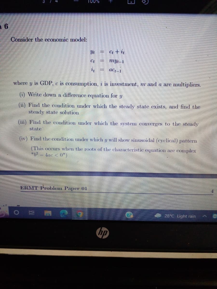 16
100%
3 7 4
Consider the economic model:
Yt
Ct + it
Ct
myt-1
act-1
where y is GDP, c is consumption, i is investment, m and a are multipliers.
(i) Write down a difference equation for y
(ii) Find the condition under which the steady state exists, and find the
steady state solution
(iii) Find the condition under which the system converges to the steady
state
(iv) Find the condition under which y will show sinusoidal (cyclical) pattern
(This occurs when the roots of the characteristic equation are complex
"6²-4ac < 0")
ERMT Problem Paper 01
28°C Light rain
|| ||
3
hp