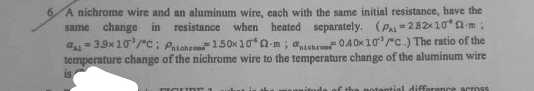 6.
A nichrome wire and an aluminum wire, each with the same initial resistance, have the
same
change in resistance
when
heated separately. (Pa= 282x 10 2-m;
a= 3.9x10/°C; Paichrom150x10 2-m; adehrom0.40x 10/C.) The ratio of the
temperature change of the nichrome wire to the temperature change of the aluminum wire
is
f the notential difference across
