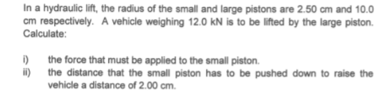 In a hydraulic lift, the radius of the small and large pistons are 2.50 cm and 10.0
cm respectively. A vehicle weighing 12.0 kN is to be lifted by the large piston.
Calculate:
i)
the force that must be applied to the small piston.
ii) the distance that the small piston has to be pushed down to raise the
vehicle a distance of 2.00 cm.
