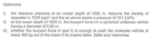 Determine
i) the absolute pressure at an ocean depth of 1500 m. Assume the density of
seawater is 1030 kg/m³ and the air above exerts a pressure of 101.3 kPa.
ii) at the ocean depth of 1500 m, the buoyant force on a spherical undersea vehicle
having a diameter of 5.00 m.
ii) whether the buoyant force in part ii) is enough to push the undersea vehicle of
mass 400 kg out of the ocean if its engine failed. State your reasoning.

