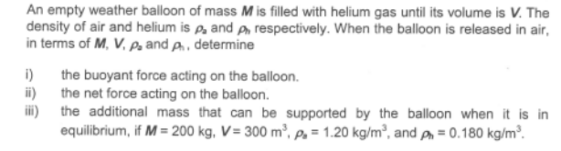 An empty weather balloon of mass M is filled with helium gas until its volume is V. The
density of air and helium is p and pn respectively. When the balloon is released in air,
in terms of M, V, Pz and A, determine
i)
the buoyant force acting on the balloon.
ii)
the net force acting on the balloon.
ii)
the additional mass that can be supported by the balloon when it is in
equilibrium, if M = 200 kg, V= 300 m³, p. = 1.20 kg/m³, and p = 0.180 kg/m³.
