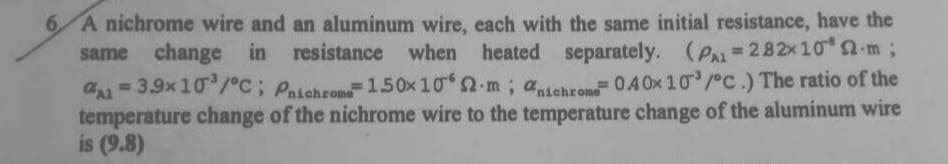 6 A nichrome wire and an aluminum wire, each with the same initial resistance, have the
same change in resistance when heated separately. (P-282x10 a m;
%3D
a=3.9x 10/°C; Paichrome=150x 10 2-m; atchron 0.4 Ox 10 / C.) The ratio of the
temperature change of the nichrome wire to the temperature change of the aluminum wire
is (9.8)
%3D
