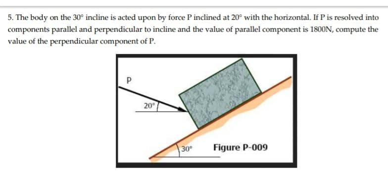 5. The body on the 30° incline is acted upon by force P inclined at 20° with the horizontal. If P is resolved into
components parallel and perpendicular to incline and the value of parallel component is 1800N, compute the
value of the perpendicular component of P.
P
20
30
Figure P-009
