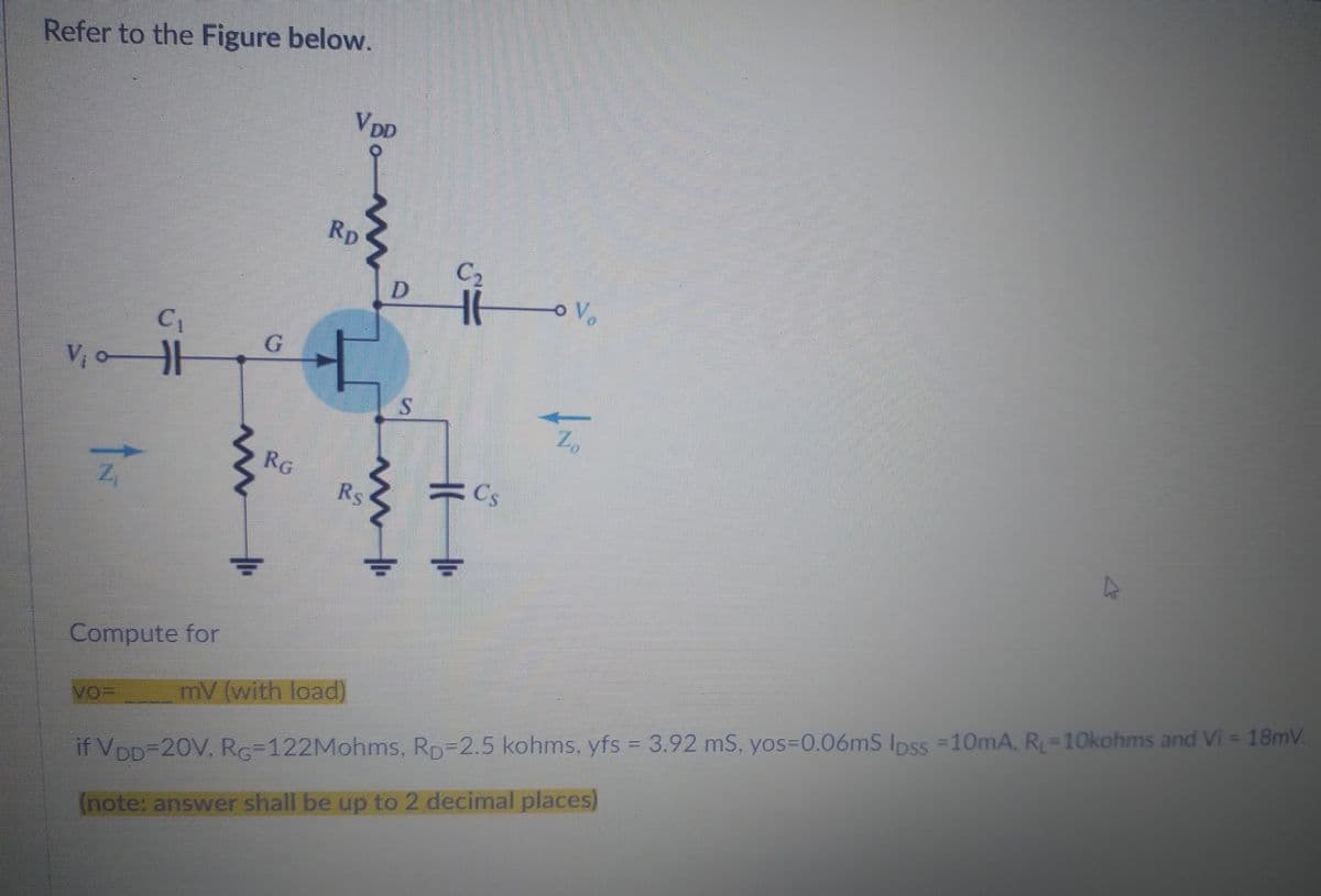 Refer to the Figure below.
C₁
V₁
w
G
RG
VDD
RD
m
Rs
D
m
S
C₂
16
Z
Cs
A
Compute for
VO-
mV (with load)
if VDD=20V, RG-122Mohms, RD=2.5 kohms, yfs = 3.92 mS, yos=0.06mS lpss = 10mA, R₁ = 10kohms and Vi= 18mV
(note: answer shall be up to 2 decimal places)
o V
Z₂