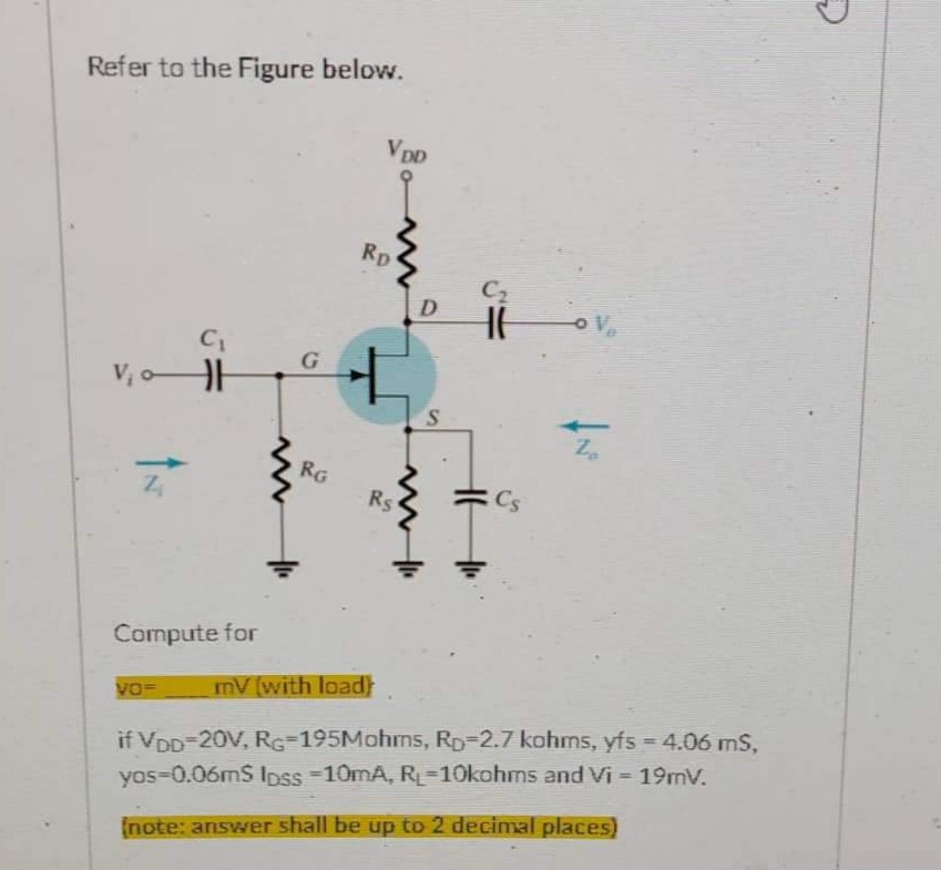 Refer to the Figure below.
VDD
Rp
C₁
V₁0H
IN
G
RG
D
S
C₂
Ilove
Za
Rs
Compute for
VO- mV (with load)
if VDD-20V, RG-195Mohms, RD-2.7 kohms, yfs = 4.06 mS,
yos-0.06mS loss -10mA, RL-10kohms and Vi= 19mV.
(note: answer shall be up to 2 decimal places)
H
Cs
G