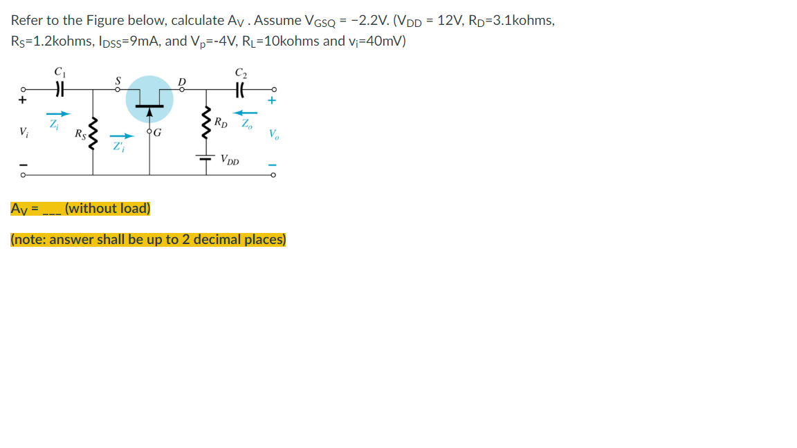 Refer to the Figure below, calculate Av. Assume VGSQ = -2.2V. (VDD = 12V, RD=3.1kohms,
Rs=1.2kohms, IDss=9mA, and Vp=-4V, RL=10kohms and v₁=40mV)
C₂
HE
+
RD Zo
V;
OG
VDD
Av= (without load)
(note: answer shall be up to 2 decimal places)
Vo