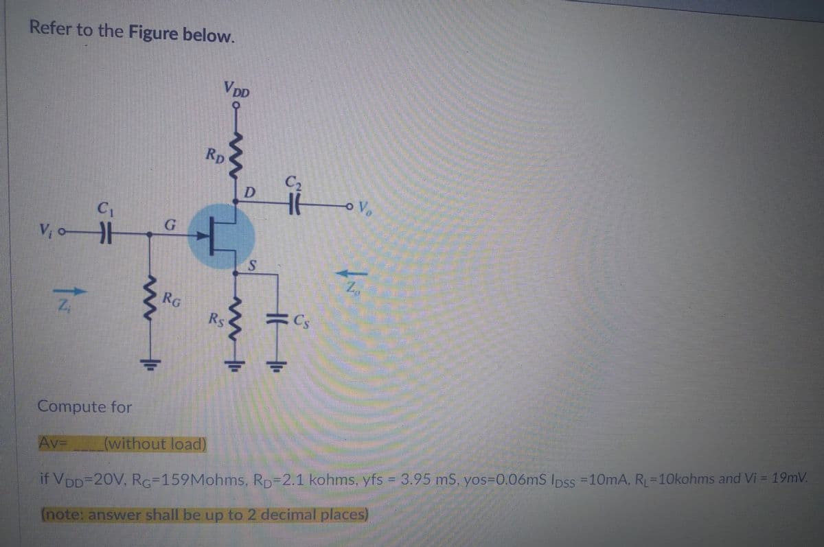 Refer to the Figure below.
VDD
C₁
V₁0H
Z₁
Cs
Compute for
Av=
(without load)
if VDD=20V, RG-159Mohms, Rp 2.1 kohms, yfs = 3.95 mS, yos-0.06mS Ipss = 10mA, R₁=10kohms and Vi = 19mV.
(note: answer shall be up to 2 decimal places)
m
G
Rp
-
RG
Rs
m
D
S
C₂
IF
V₂
2₁