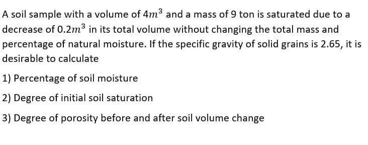 A soil sample with a volume of 4m3 and a mass of 9 ton is saturated due to a
decrease of 0.2m3 in its total volume without changing the total mass and
percentage of natural moisture. If the specific gravity of solid grains is 2.65, it is
desirable to calculate
1) Percentage of soil moisture
2) Degree of initial soil saturation
3) Degree of porosity before and after soil volume change

