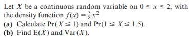 Let X be a continuous random variable on 0 = xs 2, with
the density function f(x) =x².
(a) Calculate Pr(X< 1) and Pr(1 < X< 1.5).
(b) Find E(X) and Var(X).
