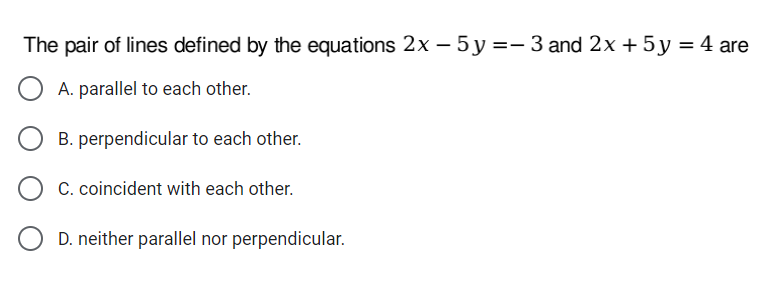 The pair of lines defined by the equations 2x – 5y=- 3 and 2x + 5 y = 4 are
A. parallel to each other.
B. perpendicular to each other.
C. coincident with each other.
D. neither parallel nor perpendicular.
