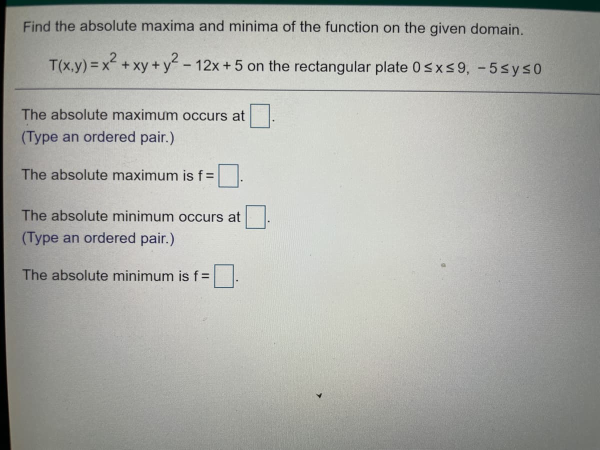 Find the absolute maxima and minima of the function on the given domain.
T(x,y) = x +xy+ y - 12x + 5 on the rectangular plate 0sxs9, -5sys0
The absolute maximum occurs at
(Type an ordered pair.)
The absolute maximum is f%=
The absolute minimum occurs at
(Type an ordered pair.)
The absolute minimum is f =
