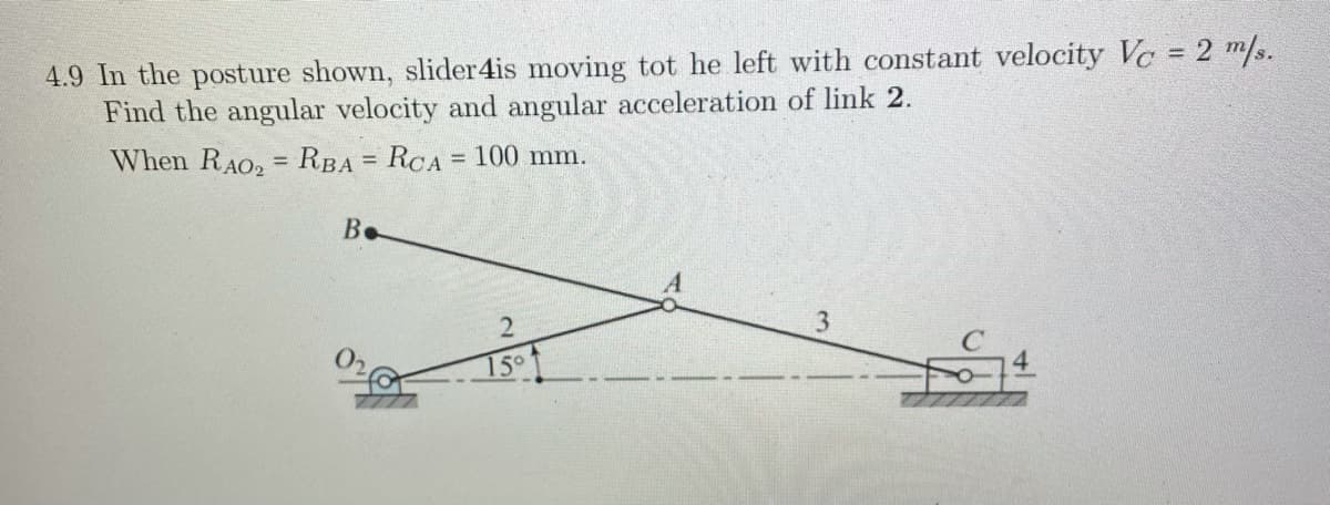 4.9 In the posture shown, slider4is moving tot he left with constant velocity Vc = 2 m/s.
Find the angular velocity and angular acceleration of link 2.
%3D
When RAO, = RBA = RCA= 100 mm.
%3D
B.
