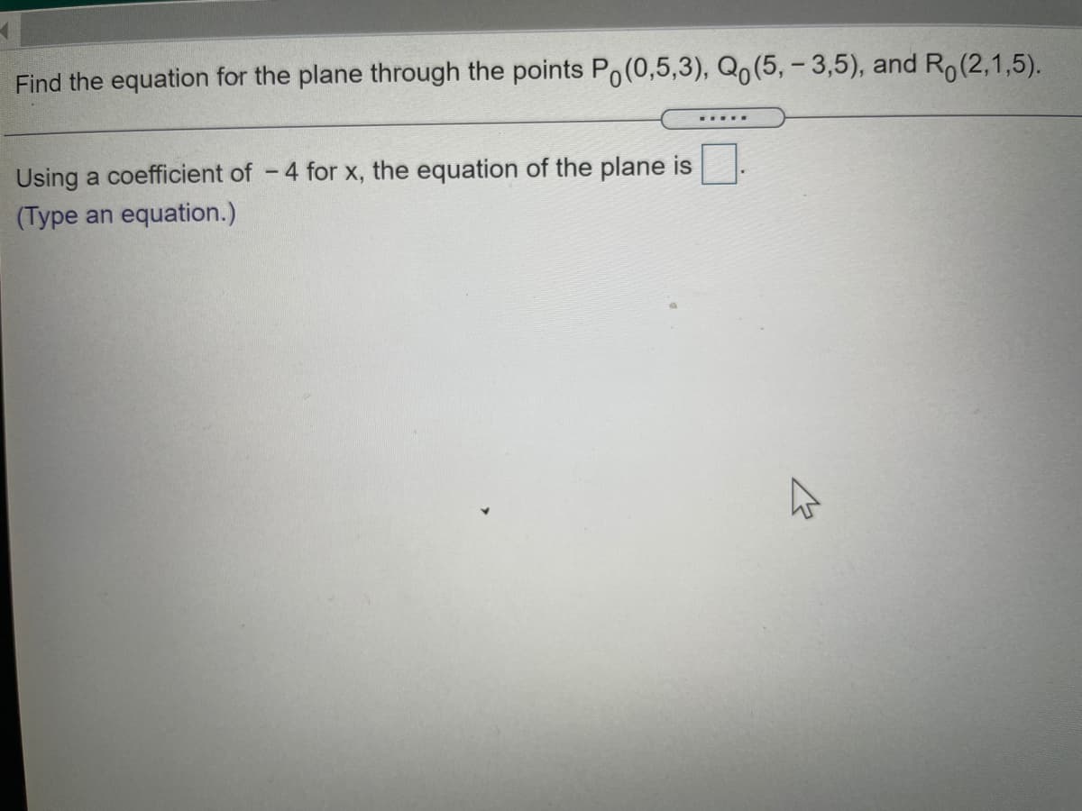 Find the equation for the plane through the points Po(0,5,3), Qo(5, – 3,5), and Ro(2,1,5).
Using a coefficient of -4 for x, the equation of the plane is
(Type an equation.)
