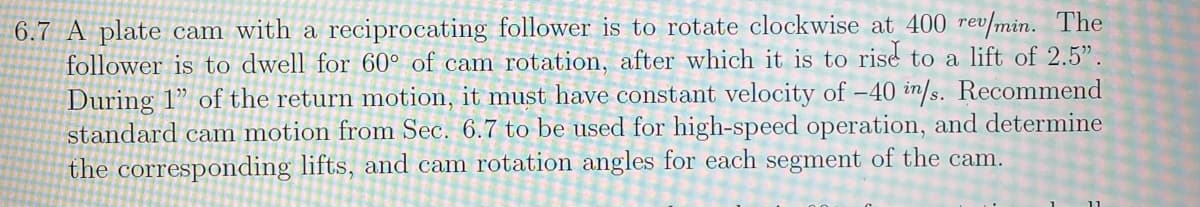 6.7 A plate cam with a reciprocating follower is to rotate clockwise at 400 rev/min. The
follower is to dwell for 60° of cam rotation, after which it is to rise to a lift of 2.5".
During 1" of the return motion, it must have constant velocity of -40 in/s. Recommend
standard cam motion from Sec. 6.7 to be used for high-speed operation, and determine
the corresponding lifts, and cam rotation angles for each segment of the cam.
