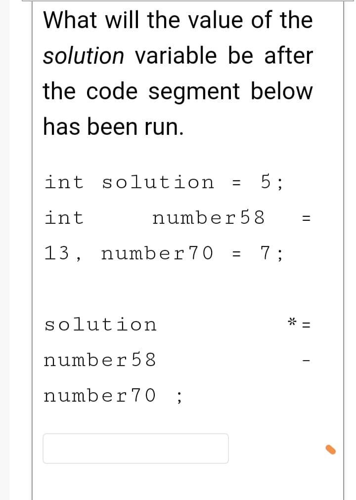 What will the value of the
solution variable be after
the code segment below
has been run.
int solution
5 ;
int
number58
%3D
13, number70
7 ;
%3D
solution
* =
number58
number7O
